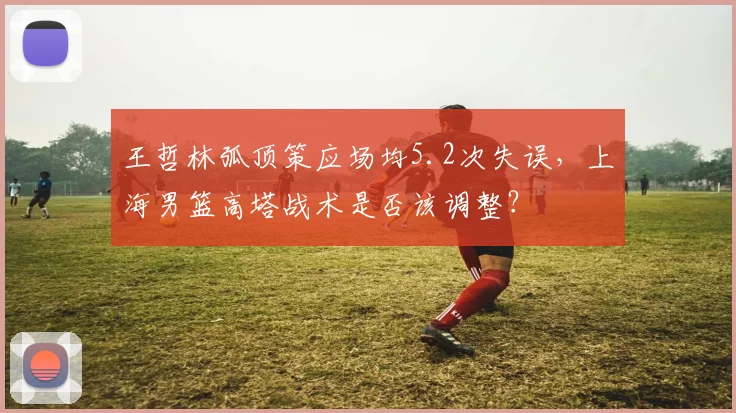 王哲林弧顶策应场均5.2次失误,上海男篮高塔战术是否该调整?