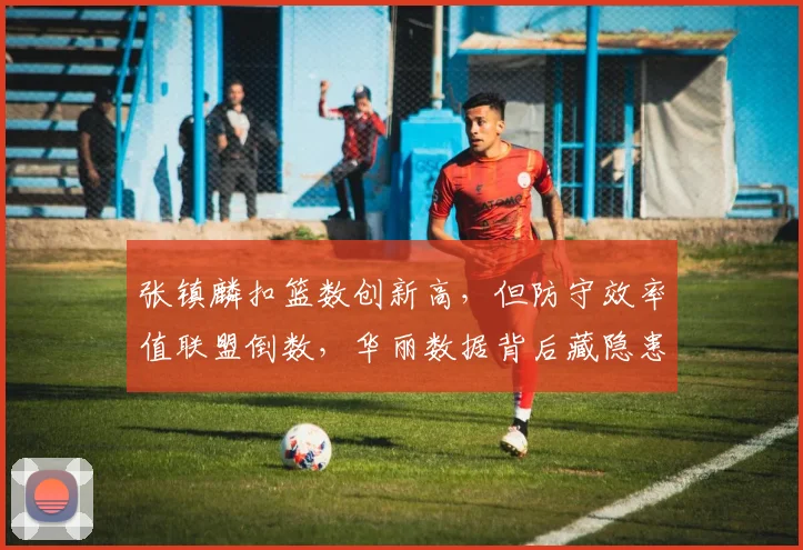 张镇麟扣篮数创新高,但防守效率值联盟倒数,华丽数据背后藏隐患
