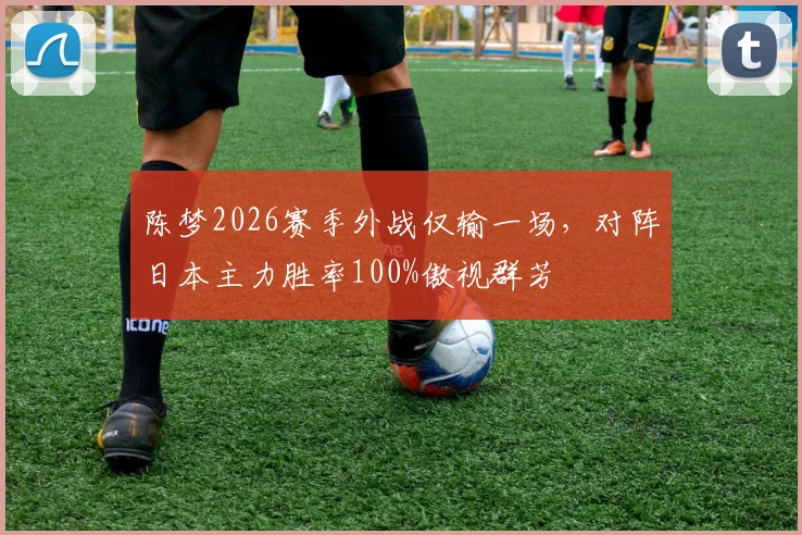 陈梦2026赛季外战仅输一场,对阵日本主力胜率100%傲视群芳